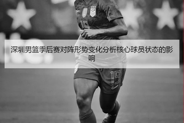 深圳男篮季后赛对阵形势变化分析核心球员状态的影响